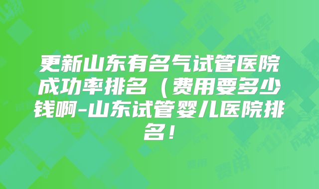 更新山东有名气试管医院成功率排名(费用要多少钱啊-山东试管婴儿医院排名!
