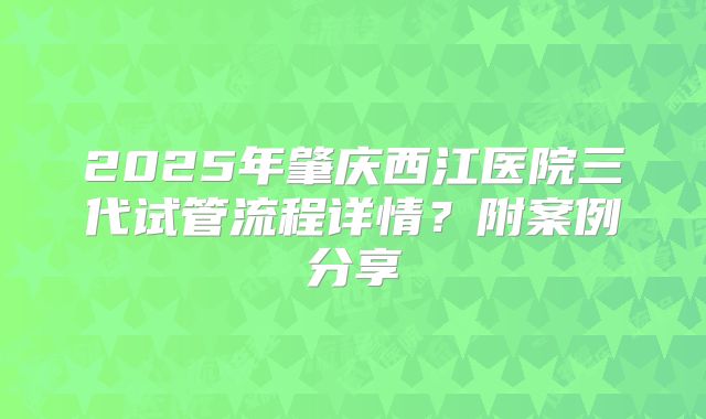 2025年肇庆西江医院三代试管流程详情?附案例分享
