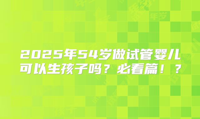 2025年54岁做试管婴儿可以生孩子吗？必看篇！？