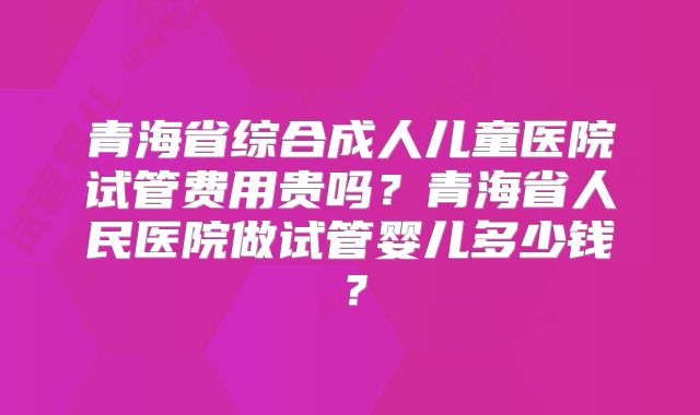 青海省综合成人儿童医院试管费用贵吗?青海省人民医院做试管婴儿多少钱?