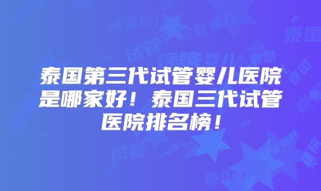 泰国第三代试管婴儿医院是哪家好！泰国三代试管医院排名榜！