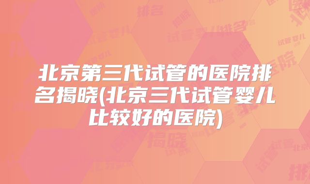 北京第三代试管的医院排名揭晓(北京三代试管婴儿比较好的医院)