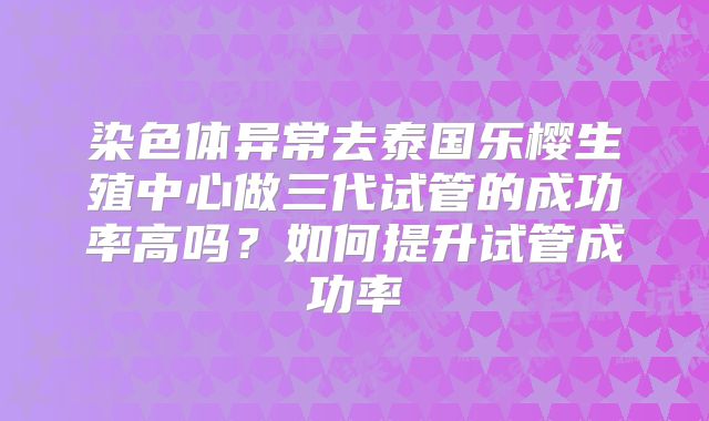 染色体异常去泰国乐樱生殖中心做三代试管的成功率高吗?如何提升试管成功率
