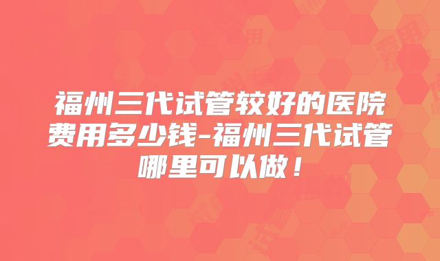 福州三代试管较好的医院费用多少钱-福州三代试管哪里可以做！