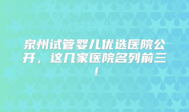泉州试管婴儿优选医院公开,这几家医院名列前三!