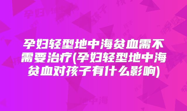 孕妇轻型地中海贫血需不需要治疗(孕妇轻型地中海贫血对孩子有什么影响)