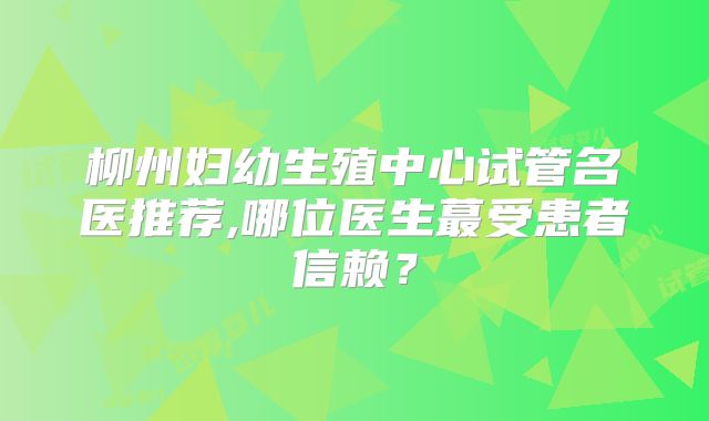 柳州妇幼生殖中心试管名医推荐,哪位医生蕞受患者信赖?