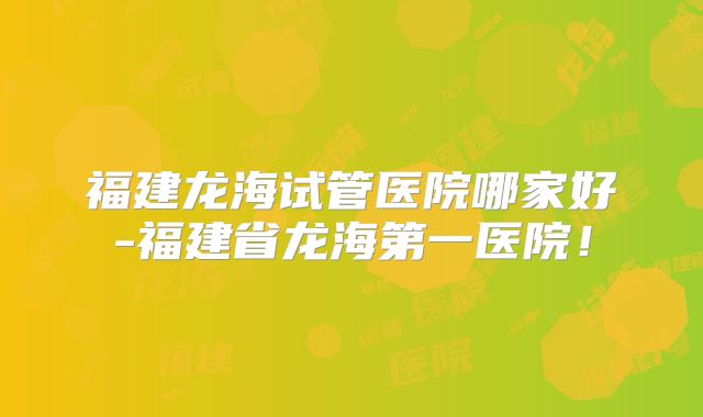 福建龙海试管医院哪家好-福建省龙海第一医院!