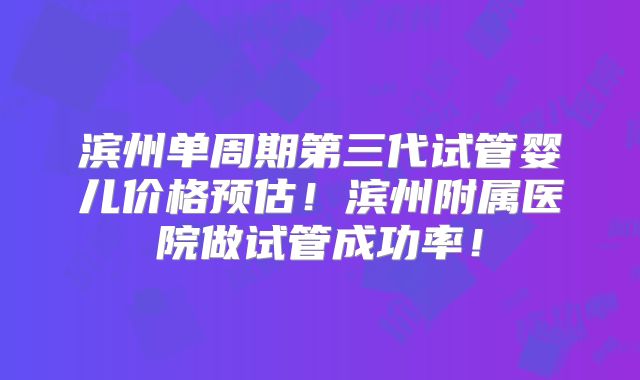 滨州单周期第三代试管婴儿价格预估!滨州附属医院做试管成功率!