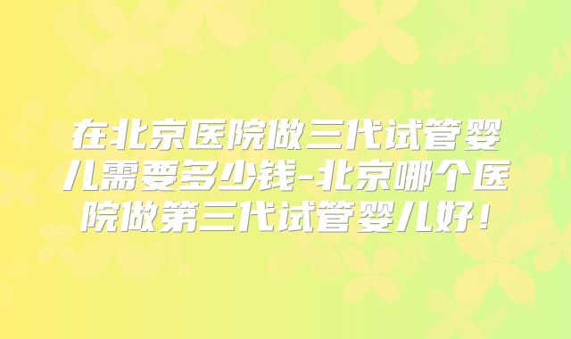 在北京医院做三代试管婴儿需要多少钱-北京哪个医院做第三代试管婴儿好！