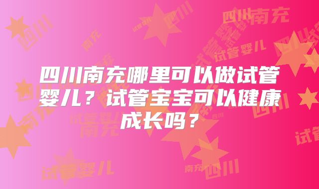 四川南充哪里可以做试管婴儿?试管宝宝可以健康成长吗?