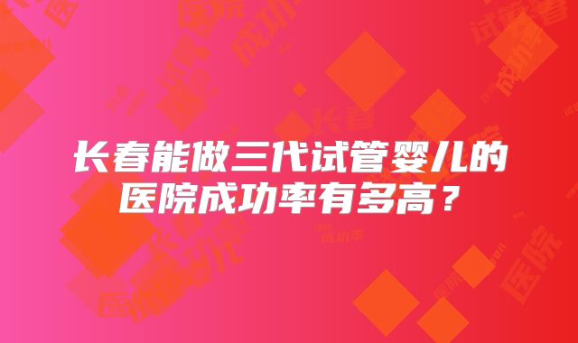 长春能做三代试管婴儿的医院成功率有多高？