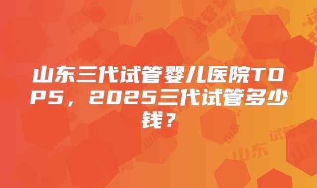 山东三代试管婴儿医院TOP5，2025三代试管多少钱？