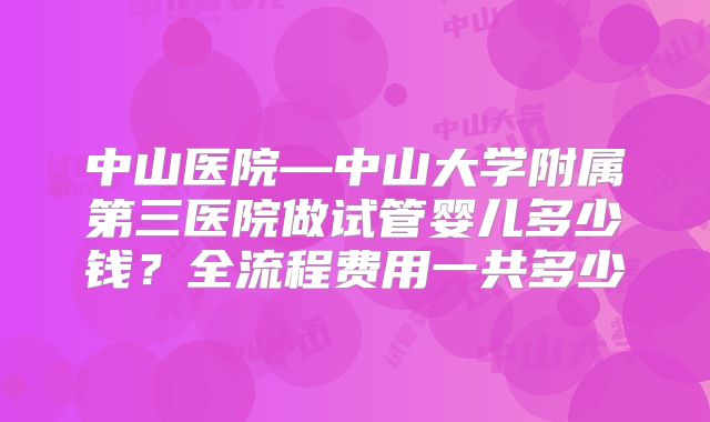 中山医院—中山大学附属第三医院做试管婴儿多少钱？全流程费用一共多少