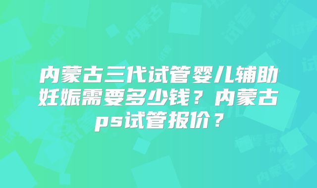 内蒙古三代试管婴儿辅助妊娠需要多少钱？内蒙古ps试管报价？