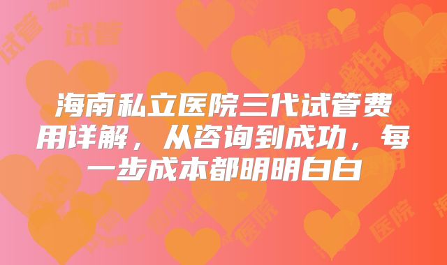 海南私立医院三代试管费用详解,从咨询到成功,每一步成本都明明白白