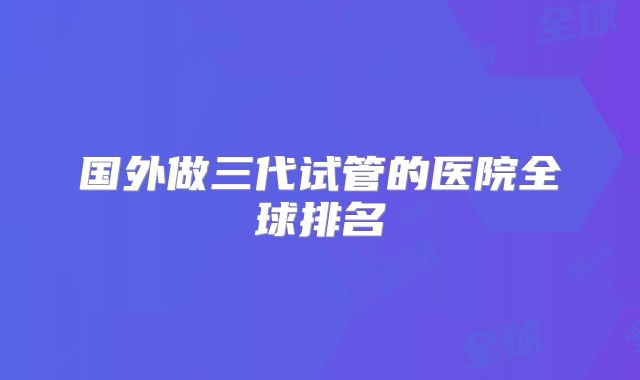 国外做三代试管的医院全球排名
