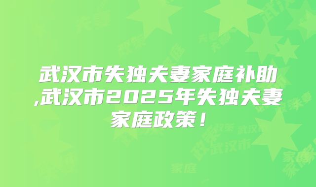 武汉市失独夫妻家庭补助,武汉市2025年失独夫妻家庭政策!