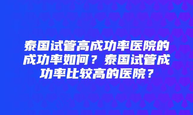 泰国试管高成功率医院的成功率如何？泰国试管成功率比较高的医院？
