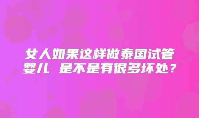 女人如果这样做泰国试管婴儿 是不是有很多坏处?