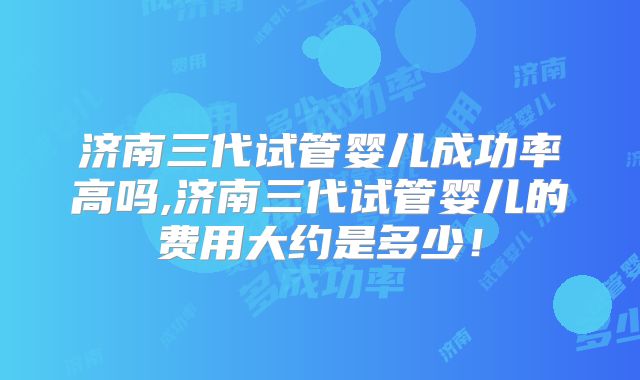 济南三代试管婴儿成功率高吗,济南三代试管婴儿的费用大约是多少！