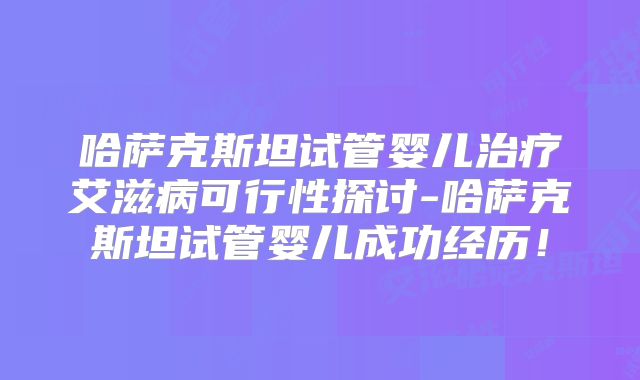 哈萨克斯坦试管婴儿治疗艾滋病可行性探讨-哈萨克斯坦试管婴儿成功经历！