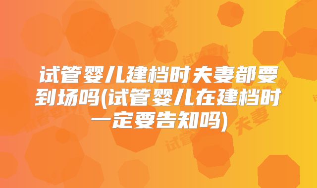 试管婴儿建档时夫妻都要到场吗(试管婴儿在建档时一定要告知吗)