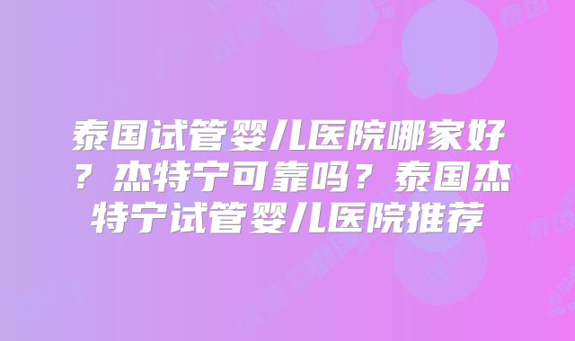 泰国试管婴儿医院哪家好?杰特宁可靠吗?泰国杰特宁试管婴儿医院推荐
