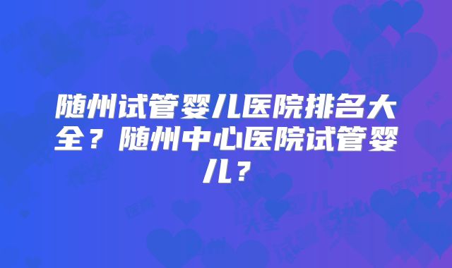 随州试管婴儿医院排名大全?随州中心医院试管婴儿?