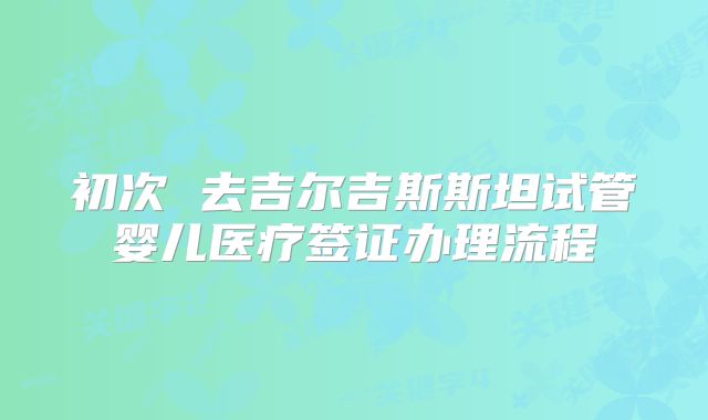 初次 去吉尔吉斯斯坦试管婴儿医疗签证办理流程