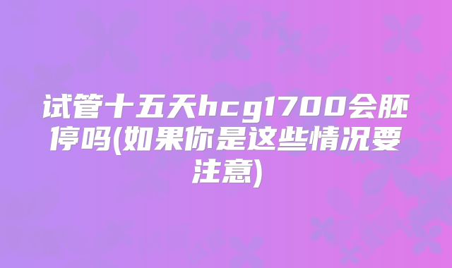 试管十五天hcg1700会胚停吗(如果你是这些情况要注意)