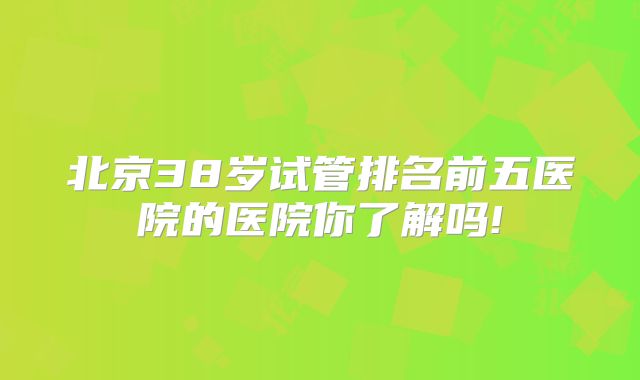 北京38岁试管排名前五医院的医院你了解吗!