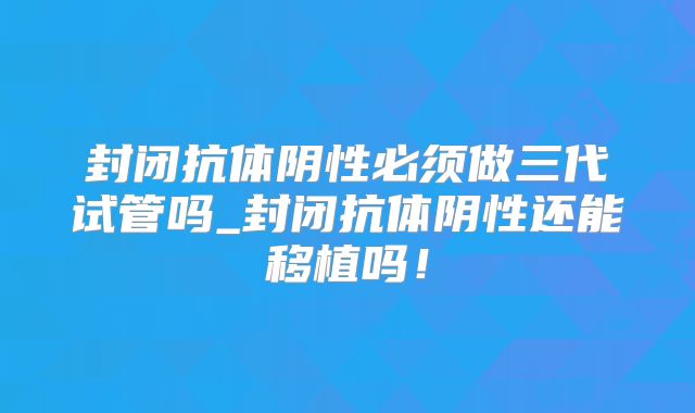 封闭抗体阴性必须做三代试管吗_封闭抗体阴性还能移植吗！