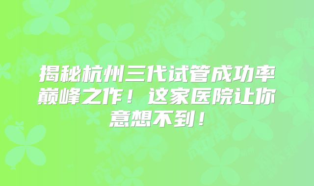 揭秘杭州三代试管成功率巅峰之作！这家医院让你意想不到！