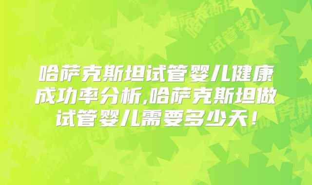 哈萨克斯坦试管婴儿健康成功率分析,哈萨克斯坦做试管婴儿需要多少天！