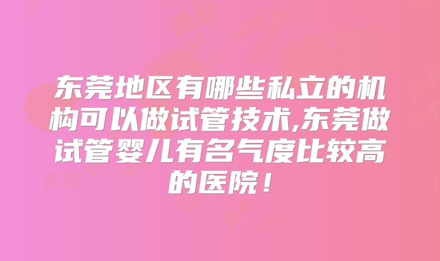 东莞地区有哪些私立的机构可以做试管技术,东莞做试管婴儿有名气度比较高的医院!