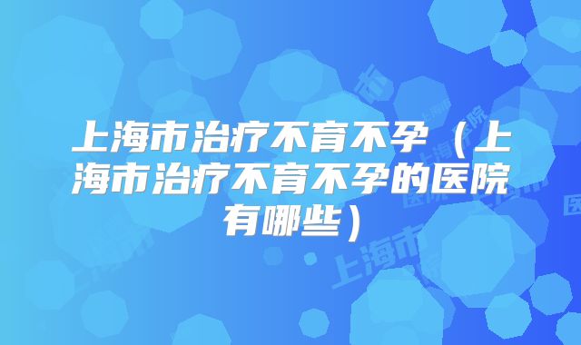 上海市治疗不育不孕（上海市治疗不育不孕的医院有哪些）