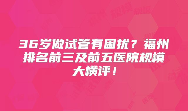 36岁做试管有困扰？福州排名前三及前五医院规模大横评！