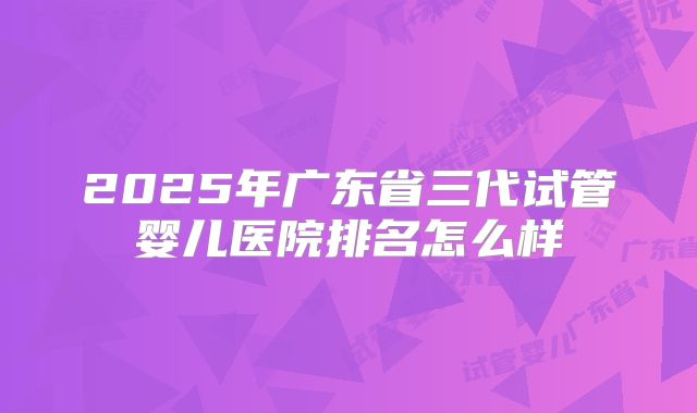 2025年广东省三代试管婴儿医院排名怎么样