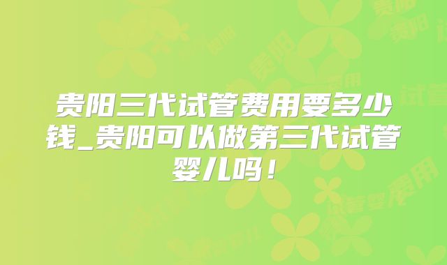 贵阳三代试管费用要多少钱_贵阳可以做第三代试管婴儿吗!