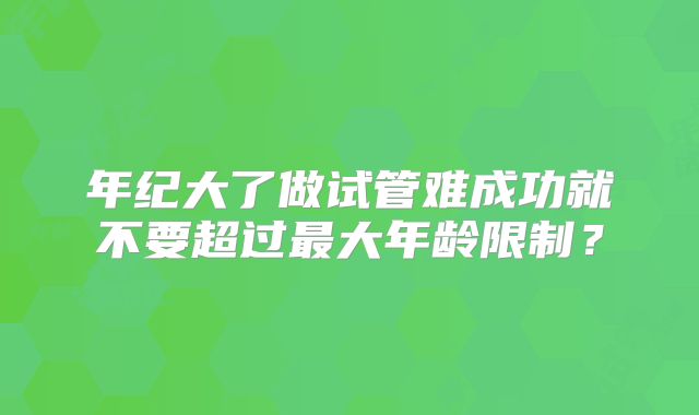 年纪大了做试管难成功就不要超过最大年龄限制？