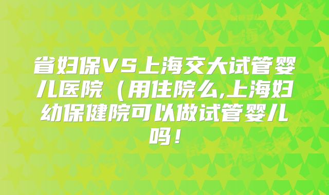 省妇保VS上海交大试管婴儿医院(用住院么,上海妇幼保健院可以做试管婴儿吗!