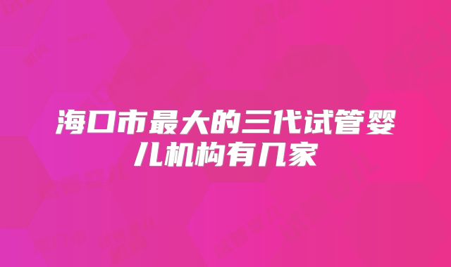 海口市最大的三代试管婴儿机构有几家