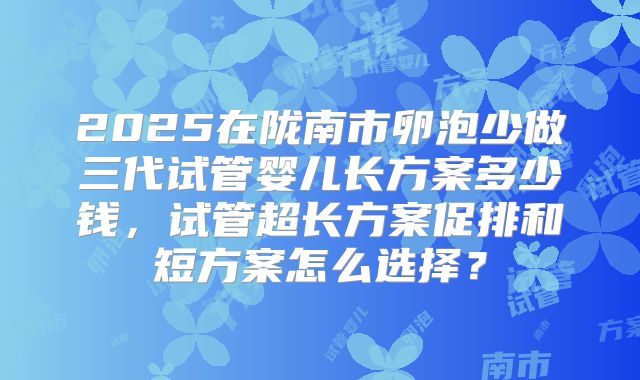 2025在陇南市卵泡少做三代试管婴儿长方案多少钱,试管超长方案促排和短方案怎么选择?