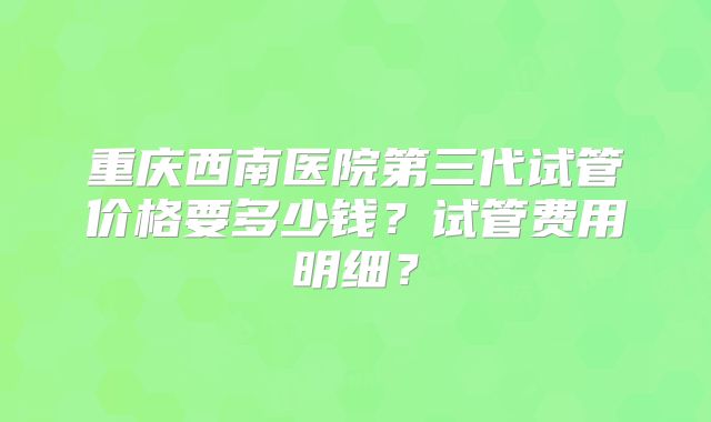 重庆西南医院第三代试管价格要多少钱?试管费用明细?