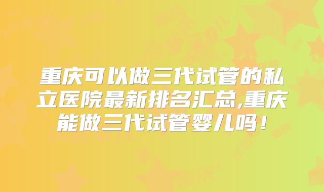 重庆可以做三代试管的私立医院最新排名汇总,重庆能做三代试管婴儿吗！
