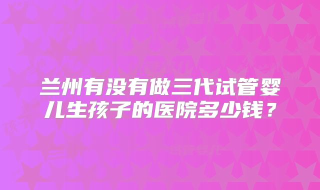 兰州有没有做三代试管婴儿生孩子的医院多少钱？