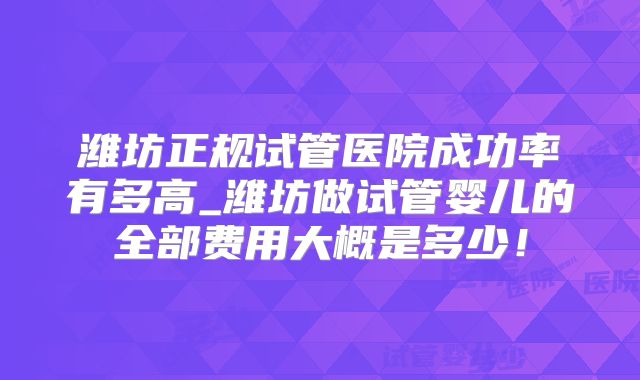潍坊正规试管医院成功率有多高_潍坊做试管婴儿的全部费用大概是多少!