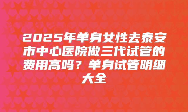 2025年单身女性去泰安市中心医院做三代试管的费用高吗?单身试管明细大全