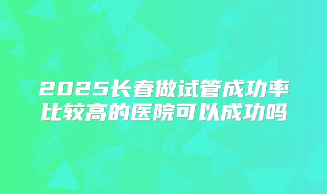 2025长春做试管成功率比较高的医院可以成功吗